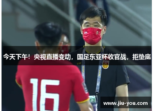 今天下午！央视直播变动，国足东亚杯收官战，拒垫底