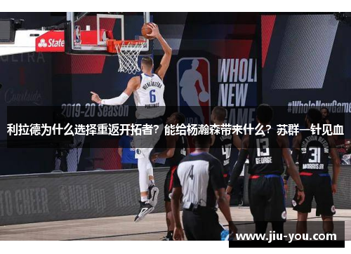 利拉德为什么选择重返开拓者？能给杨瀚森带来什么？苏群一针见血